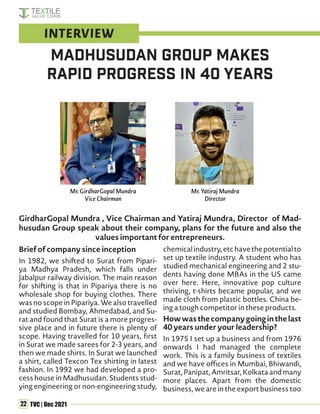 22 TVC | Dec 2021
GirdharGopal Mundra , Vice Chairman and Yatiraj Mundra, Director of Mad-
husudan Group speak about their company, plans for the future and also the
values important for entrepreneurs.
Brief of company since inception
In 1982, we shifted to Surat from Pipari-
ya Madhya Pradesh, which falls under
Jabalpur railway division. The main reason
for shifting is that in Pipariya there is no
wholesale shop for buying clothes. There
was no scope in Pipariya. We also travelled
and studied Bombay, Ahmedabad, and Su-
rat and found that Surat is a more progres-
sive place and in future there is plenty of
scope. Having travelled for 10 years, first
in Surat we made sarees for 2-3 years, and
then we made shirts. In Surat we launched
a shirt, called Texcon Tex shirting in latest
fashion. In 1992 we had developed a pro-
cess house in Madhusudan. Students stud-
ying engineering or non-engineering study,
chemicalindustry,etchavethepotentialto
set up textile industry. A student who has
studied mechanical engineering and 2 stu-
dents having done MBAs in the US came
over here. Here, innovative pop culture
thriving, t-shirts became popular, and we
made cloth from plastic bottles. China be-
ing a tough competitor in these products.
Howwasthecompanygoinginthelast
40 years under your leadership?
In 1975 I set up a business and from 1976
onwards I had managed the complete
work. This is a family business of textiles
and we have offices in Mumbai, Bhiwandi,
Surat, Panipat, Amritsar, Kolkata and many
more places. Apart from the domestic
business, we are in the export business too
MadhuSudan Group makes
rapid progress in 40 years
INTERVIEW
Mr. GirdharGopal Mundra
Vice Chairman
Mr. Yatiraj Mundra
Director
 