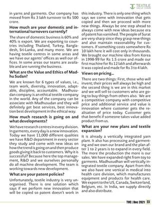 23
TVC | Dec 2021
in yarns and garments. Our company has
moved from Rs 3 lakh turnover to Rs 500
crore.
How much are your domestic and in-
ternational turnovers currently?
The share of domestic business is 60% and
40% is export. We are exporting to coun-
tries including Thailand, Turkey, Bangla-
desh, Sri-Lanka, and many more. We are
having textile centres in some areas and
we have our agents’ offices as well our of-
fices. In some areas our teams are availa-
ble and are running the business.
What are the Value and Ethics of Mad-
hu Sudan?
We are known for 6 types of values, i.e.,
team work, diversity, innovation, adapt-
able, discipline, accountable. Madhusu-
dan company is an ethical textile company
in the world. Any of the company can be
associate with Madhusudan and they will
definitely get best services, best innova-
tion best development in the ethical way.
How much research is going on and
what developments?
Wehaveresearchcentresineverydivision.
Ingarments,everydayisanewinnovation.
Today we have 11,000 different qualities
we have R&D department in every sector
they study and come with new ideas on
howthetrendisgoingonandthenproduce
goodsgivingitbacktocustomers.Whyitis
successful? Because here the top manage-
ment, R&D and we ourselves personally
do all machine development. The team is
working towards new development.
What are your patent policies?
Unfortunately, textile industry is very un-
organised. There is one solution which
says if we perform new innovation that
will be copied so patent doesn’t work in
this industry. There is only one thing which
says we come with innovation that gets
copied and then we proceed with more
new things. Always be one step ahead to
always come with new ideas because era
ofpatenthasvanished.ThepeopleofSurat
are very sharp since they grasp new things
and also maintain reasonability for cus-
tomers. If something costs somewhere Rs
10 lakh here it will cost only in thousands.
We brought our machine idea from Korea
in 1998-99 for Rs 1.5 crore and made our
firstmachineforRs12lakhandafterwards
it was copied and made for Rs 3 to 4 lakh.
Views on pricing…
There are two things: First, those who will
invent; their prices will always be high and
the second thing is we are in this market
and we will sell to customers who are go-
ing to buy things from others also. We are
a competitive company with competitive
price and additional service and value is
innovation where customer gets the re-
alisation of price today. Customer gets
that benefit if someone takes value added
product from us.
What are your new plans and textile
expansion?
It is already a vertically integrated yarn
plant. It also has processing and garment-
ing and we own our brand and the plan af-
ter 1 to 2 years is to expand in every field.
The more the production the more is our
sales. We have expanded right from toy to
garments. Madhusudhan will vertically in-
tegrated textile company. Apart from this
we also have one vertical in medical into
health care division, which manufactures
equipment and products for health care.
WeexporttotheUS,Canada,Switzerland,
Belgium, etc. In India, we supply directly
and also distribute.
 