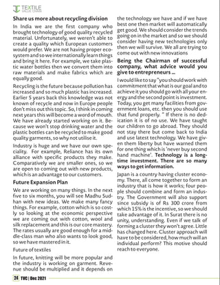 24 TVC | Dec 2021
Share us more about recycling division
In India we are the first company who
brought technology of good quality recycled
material. Unfortunately, we weren’t able to
create a quality which European customers
would prefer. We are not having proper eco-
systemandsoweinternationallylearnthings
and bring it here. For example, we take plas-
tic water bottles then we convert them into
raw materials and make fabrics which are
equally good.
Recycling is the future because pollution has
increased and so much plastic has increased.
Earlier 5 years back this knowledge was not
known of recycle and now in Europe people
don’t miss out this topic. So, I think in coming
next years this will become a word of mouth.
We have already started working on it. Be-
cause we won’t stop drinking water and the
plastic bottles can be recycled to make good
quality garments, so why not utilise it.
Industry is huge and we have our own spe-
ciality. For example, Reliance has its own
alliance with specific products they make.
Comparatively we are smaller ones, so we
are open to coming out with new products,
which is an advantage to our customers.
Future Expansion Plan
We are working on many things. In the next
five to six months, you will see Madhu Sud-
han with new ideas. We make many fancy
things. For example, cotton which is so cost-
ly so looking at the economic perspective
we are coming out with cotton, wool and
silk replacement and this is our core mastery.
The rates usually are good enough for a mid-
dle-class man who also wants to look good,
so we have mastered in it.
Future of textiles
In future, knitting will be more popular and
the industry is working on garment. Reve-
nue should be multiplied and it depends on
the technology we have and if we have
best one then market will automatically
get good. We should consider the trends
going on in the market and so we should
consider having new technologies only
then we will survive. We all are trying to
come out with new innovations
Being the Chairman of successful
company, what advice would you
give to entrepreneurs …
Iwouldliketosay“youshouldworkwith
commitmentthatwhatisourgoalandto
achieve it you should go with all your en-
ergy and the second point is investment.
Today, you get many facilities from gov-
ernment loans, etc. then you should use
that fund properly. “ If there is no ded-
ication it is of no use. We have taught
our children to go abroad. They should
not stay there but come back to India
and use latest technology. We have giv-
en them liberty but have warned them
for one thing which is ‘never buy second
hand machine’. Technology is a long-
time investment. There are so many
ways to get information.
Japan is a country having cluster econo-
my. There, all come together to form an
industry that is how it works; four peo-
ple should combine and form an indus-
try. The Government will also support
since subsidy is of Rs 300 crore from
which 15% is the incentive, so we should
take advantage of it. In Surat there is no
unity, understanding. Even if we talk of
forming a cluster they won’t agree. Little
has changed here. Cluster approach will
have to be considered, how much will an
individual perform? This motive should
reach to everyone.
 
