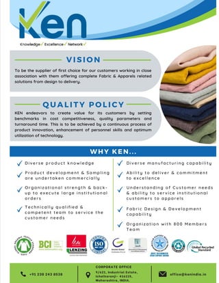 25
TVC | Dec 2021
V I S I O N
D i v e r s e p r o d u c t k n o w l e d g e
T e c h n i c a l l y q u a l i f i e d &
c o m p e t e n t t e a m t o s e r v i c e t h e
c u s t o m e r n e e d s
O r g a n i z a t i o n a l s t r e n g t h & b a c k -
u p t o e x e c u t e l a r g e i n s t i t u t i o n a l
o r d e r s
P r o d u c t d e v e l o p m e n t & S a m p l i n g
a r e u n d e r t a k e n c o m m e r c i a l l y
+91 230 243 8538 office@kenindia.in
Q U A L I T Y P O L I C Y
U n d e r s t a n d i n g o f C u s t o m e r n e e d s
& a b i l i t y t o s e r v i c e i n s t i t u t i o n a l
c u s t o m e r s t o a p p a r e l s
F a b r i c D e s i g n & D e v e l o p m e n t
c a p a b i l i t y
D i v e r s e m a n u f a c t u r i n g c a p a b i l i t y
A b i l i t y t o d e l i v e r & c o m m i t m e n t
t o e x c e l l e n c e
To be the supplier of first choice for our customers working in close
association with them offering complete Fabric & Apparels related
solutions from design to delivery.
KEN endeavors to create value for its customers by setting
benchmarks in cost competitiveness, quality parameters and
turnaround time. This is to be achieved by a continuous process of
product innovation, enhancement of personnel skills and optimum
utilization of technology.
W H Y K E N . . .
O r g a n i z a t i o n w i t h 8 0 0 M e m b e r s
T e a m
9/621, Industrial Estate,
Ichalkaranji- 416115,
Maharashtra, INDIA.
CORPORATE OFFICE
 