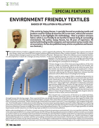 26 TVC | Dec 2021
T
he textile industry in India is a gigantic industry – and it is gigantically polluting. The textile industry uses copious amounts of
two things: water and chemicals third largest pollution generating industry after Leather & paper. This industry is a unique
industry where designer wants to touch the emotions of human - ultimate user. When this industry moves towards fashion,
it is ultra-dynamic in nature & it changes at every moment. In this era of global warming, it is very clear that, we stand at a turn-
ing point. For the first time, humans are no longer just affected by
weather cycles & affecting natural seasons & climatic cycles - and
also suffering the consequences of doing so.
Climate change is one of the most pressing problems of the 21st
century. It affects everything, right from the air we breathe, the
water we drink, the food we grow & eat & cloths we wear. Also,
the textiles we consume on daily basis are produced in a harm-
ful manner right from cultivation to disposal. This is because the
chemicals used during the lifecycle of garment releases harmful
pollutants which affect nature including human being.
Water is used at every stage in fabric manufacturing process to
dissolve chemicals to be used & then to wash and rinse out those
same chemicals to be ready for the next step. It takes between
large amounts of the chemicals to produce fabric. The production
of the one T shirt (right from cultivation to disposal) consumes
approximate 4000 Litres of water & huge amount of chemicals.
The chemically infused effluent-saturated with dyes, de-foamers,
detergents, bleaches, optical brighteners, softeners, stiffeners,
and many other chemicals -- is often released into the local river,
where it enters the groundwater, drinking water, & gives adverse
impacts on flora, fauna, and our food chain.
One should note a seriousness of this & try to understand that,
many of these chemicals remain in the fabric that gets absorbed
through human skin during usages. Over a period of time, we abrade tiny particles of the fabric that we then ingest or inhale. One
Kgofcottonfabricconventionallyprocessedintofabriccontains75%cottonfibresand25%chemicals,manyofwhichareproven
toxic to humans and animals. These chemicals get mixed with local water reservoirs / rivers & pollute it. Just imagine living with-
out fresh food & water. In India alone textile industry consumes water quantity equal to around 2 million Olympic size swimming
poolseveryyearthattooreleaselargelyuntreated.Theuseofchemicalsanddyesduringthemanufactureoftextilesgeneratesan
enormous quantity of waste as sludge, fibres and chemically polluted waters. As a consequence of such high quantities of solid &
liquid waste, textile industries are now facing major problems in environment pollution.
WhileunderstandingbasicsofTextiles,itleadstovarietyofchemicaloperationsandmaterials.Letusacceptthetruththat,Textile
istheonlymaterialwhichisincontactwithhumanskinfor24hours&anypollutantpresentonfabricsurfaceistendtoaccumulate
onsurfaceofskinoraccumulateinfattissues&harmthebody.Itisalsoharmfultomotherearthwhenitisreleasedtoatmosphere
by the way of production activity, frequent washes at user end, & also at the time of disposal after use. Textile contributes a range
of potential hazards to its workers and the surrounding communities and environment. Chemicals are frequently used in work-
places & some of them are by nature hazardous. It is essential to understand the chemical nature & its impact on environment
beforeapplication&shouldtrytoeliminatesuchchemicals.Manyscientistshaveworkeddeeplyonthissubject&derivedalistof
Environment Friendly Textiles
Basics of pollution & pollutants
(This article by Sanjay Harane, is specially focused on producing textile end
products used for fashion & luxurious life in non-toxic, ethical and sustaina-
ble manner. It also highlights the methodology - How to produce sensuous
fabrics which is eco-friendly & not harmful to human being & surrounding
environment. The author, Sanjay Harane, has 38 years of experience. He
workedwithleadingtextilecompaniesandrepresentedvarioustextilerelat-
edassociations.Hehasalsopublishedmanyarticlesonpollutionandhazard-
ous chenicals.)
SPECIAL FEATURES
 