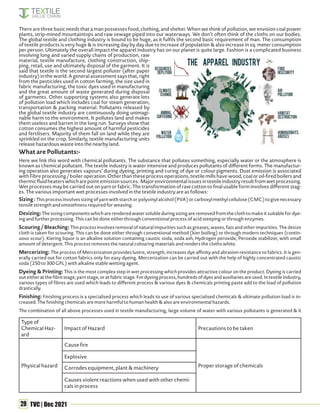 28 TVC | Dec 2021
Sizing:Thisprocessinvolvessizingofyarnwithstarchorpolyvinylalcohol(PVA)orcarboxylmethylcellulose(CMC)togivenecessary
tensile strength and smoothness required for weaving.
Desizing:The sizing components which are rendered water soluble during sizing are removed from the cloth to make it suitable for dye-
ing and further processing. This can be done either through conventional process of acid steeping or through enzymes.
Scouring / Bleaching: This process involves removal of natural impurities such as greases, waxes, fats and other impurities. The desize
cloth is taken for scouring. This can be done either through conventional method (kier boiling) or through modern techniques (contin-
uous scour). Kiering liquor is an alkaline solution containing caustic soda, soda ash, Hydrogen peroxide, Peroxide stabilizer, with small
amount of detergent. This process removes the natural colouring materials and renders the cloths white.
Mercerizing: The process of Mercerization provides lustre, strength, increases dye affinity and abrasion resistance to fabrics. It is gen-
erally carried out for cotton fabrics only for easy dyeing. Mercerization can be carried out with the help of highly concentrated caustic
soda (250 to 300 GPL) with alkaline stable wetting agent.
Dyeing & Printing: This is the most complex step in wet processing which provides attractive colour on the product. Dyeing is carried
outeitheratthefibrestage,yarnstage,oratfabricstage.Fordyeingprocess,hundredsofdyesandauxiliariesareused.Intextileindustry,
various types of fibres are used which leads to different process & various dyes & chemicals printing paste add to the load of pollution
drastically.
Finishing: Finishing process is a specialised process which leads to use of various specialised chemicals & ultimate pollution load is in-
creased. The finishing chemicals are more harmful to human health & also are environmental hazards.
The combination of all above processes used in textile manufacturing, large volume of water with various pollutants is generated & it
Type of
Chemical Haz-
ard
Impact of Hazard Precautions to be taken
Physical hazard
Cause fire
Proper storage of chemicals
Explosive
Corrodes equipment, plant & machinery
Causes violent reactions when used with other chemi-
cals in process
There are three basic needs that a man possesses food, clothing, and shelter. When we think of pollution, we envision coal power
plants, strip-mined mountaintops and raw sewage piped into our waterways. We don’t often think of the cloths on our bodies.
The global textile and clothing industry is bound to be huge, as it fulfils the second basic requirement of man. The consumption
of textile products is very huge & is increasing day by day due to increase of population & also increase in sq. meter consumption
per person. Ultimately the overall impact the apparel industry has on our planet is quite large. Fashion is a complicated business
involving long and varied supply chains of production, raw
material, textile manufacture, clothing construction, ship-
ping, retail, use and ultimately disposal of the garment. It is
said that textile is the second largest polluter (after paper
industry) in the world. A general assessment says that, right
from the pesticides used in cotton farming, the size used in
fabric manufacturing, the toxic dyes used in manufacturing
and the great amount of waste generated during disposal
of garments. Other supporting systems also generate lots
of pollution load which includes coal for steam generation,
transportation & packing material. Pollutants released by
the global textile industry are continuously doing unimagi-
nable harm to the environment. It pollutes land and makes
them useless and barren in the long run. Surveys show that
cotton consumes the highest amount of harmful pesticides
and fertilisers. Majority of them fall on land while they are
sprinkled on the crop. Similarly, textile manufacturing units
release hazardous waste into the nearby land.
What are Pollutants:-
Here we link this word with chemical pollutants. The substance that pollutes something, especially water or the atmosphere is
known as chemical pollutant. The textile industry is water intensive and produces pollutants of different forms. The manufactur-
ing operation also generates vapours’ during dyeing, printing and curing of dye or colour pigments. Dust emission is associated
with Fibre processing / boiler operation. Other than these process operations, textile mills have wood, coal or oil-fired boilers and
thermicfluidheaterswhicharepointemissionsources. Majorenvironmentalissuesintextileindustryresultfromwetprocessing.
Wet processes may be carried out on yarn or fabric. The transformation of raw cotton to final usable form involves different stag-
es. The various important wet processes involved in the textile industry are as follows:
 