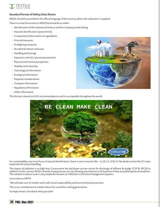 34 TVC | Dec 2021
Standard format of Safety Data Sheets
MSDS should be provided in the official language of the country, where the substance is supplied.
There is a total 16 sections in MSDS & should be as under:
• Identification of the substance/mixture and the company/undertaking
• Hazards identification (assessment)
• Composition/information on ingredients
• First aid measures
• Firefighting measures
• Accidental release measures
• Handling and storage
• Exposure controls / personal protection
• Physical and chemical properties
• Stability and reactivity
• Toxicological information
• Ecological information
• Disposal considerations
• Transport information
• Regulatory information
• Other information
This format is based on GHS recommendations and it is acceptable throughout the world.
For sustainability, one must focus on hazard identification. Same is seen in section No. – 2, 10, 11, 12 & 13. No doubt section No 15 is also
important for hazard handling.
The impact of pollution is so high that, Government has laid down stricter norms for discharge of effluent & sludge (CPCB, SPCB) In
addition to this, various NGO’s, Brands, buying houses are not allowing any industry to do business if they are polluting the atmosphere.
The solution to above issue is very simple & is known as CMS that is Chemical management System.
Let us take an OATH
“We will take care of mother earth with social responsibility and environmental protection.
This is our contribution to a better future for us and for coming generations
It simply means: Give back what you take!
 