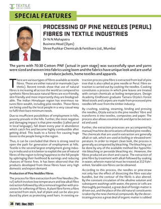 38 TVC | Dec 2021
The yarns with 70:30 Cotton: PNF (actual in yarn stage) was successfully spun and yarns
were sized and woven into fabrics using loom and the fabrics have unique look and are useful
to produce Jackets, home textiles and apparels.
T
here are various types of fibres available as textile
fibres. These are either natural or manmade (syn-
thetic). Recent trends show that use of natural
fibres is increasing all across the world as compared to
synthetic fibres because natural fibres are eco-friendly,
skin friendly and most importantly they are biodegrad-
able. The Indian Himalayan region has enormous na-
tures fibre wealth, including pine needles. These fibres
are being used by the local people in a very casual way
to fulfil their bare minimum needs.
Due to insufficient possibilities of employment in hills,
poverty prevails in the hills. Further, the most negative
and damaging impact is that pine needles (called perul
in local language), fall down every year in abundance
which catch fire and become highly combustible after
getting dried. This leads to a forest fire causing huge
losses to the people living in the region.
Thus, it can be concluded that there is strong need to
open the path for generation of employment at hills.
Textile is the second largest employment giving indus-
try in India and so it is better to exploit the use of natural
fibres of the region to bring happiness to the hill people
by upbringing their livelihood & earnings and reducing
chances of forest fires. It has been observed that the
products developed from these fibres have very high
domestic and export demand.
Production of Pine Neddles Fibres
The process for fibre extraction from Pine Needles (Pe-
rul)whichinvolveslowtemperatureandlowalkalifibre
extractionfollowedbysilicaremovaltogetherwithpro-
visions for softening of fibres. A plant fibre forms a fibre
extracted from stem, leaf of plant and can be also pro-
duced by plant as protecting seed hairs. In existing ex-
traction process pine fibre is extracted from leaf of pine
tree that is also called as pine needle or Perul. Fibre ex-
traction is carried out by cooking the needles. Cooking
constitutes a process in which pine leaves are treated
with certain chemicals at boiling temperature. Design
Academy Eindhoven graduate Tamara Orjola’s Forest
Wool stools and carpets are made from processed pine
needles left over from the timber industry.
By crushing, soaking, steaming, binding and pressing
the needles, Orjola extracts the pine needles’ fibre and
transforms it into textiles, composites and paper. The
process also allows essential oils and dye to be extract-
ed and used.
Further, the extraction processes are accompanied by
manual/machine decortications of boiled pine needles.
The chemicals that are used in extraction are generally
alkali or salt, which are used at boiling or elevated tem-
perature. In order to impart clean look, the process is
generally accompanied by bleaching. The bleaching can
be done by any of the available method like hypochlo-
rite bleaching or peroxide bleaching etc. However, the
fibres produced are short and coarse. The extraction of
pine fibre by treatment with alkali followed by soaking
in water, wherein material must be treated at 212 Fahr-
enheit. Variable size fibres can be obtained.
According to this process, the needles or pine-straw
not only has the effect of dissecting the fibre vascular
bundles, but the contour of the fibrils is also altered.
By the constant circulation of the alkaline solution and
subsequent washings with water, the pores or cells are
thoroughly permeated, a great deal of foreign matter is
driven out, and the place of the old natural constituents
is taken by the new chemical compounds. By the decor-
ticating process a great deal of organic matter is rubbed
Processing of Pine Needles (Perul)
Fibres in Textile Industries
Dr N.N.Mahapatra
Business Head (Dyes)
Shree Pushkar Chemicals & Fertilisers Ltd., Mumbai
SPECIAL FEATURES
 