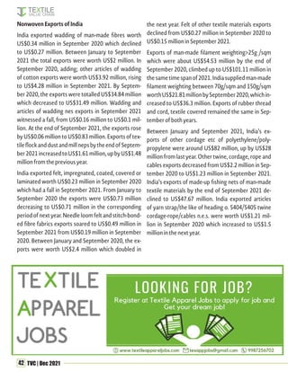 42 TVC | Dec 2021
Nonwoven Exports of India
India exported wadding of man-made fibres worth
US$0.34 million in September 2020 which declined
to US$0.27 million. Between January to September
2021 the total exports were worth US$2 million. In
September 2020, adding; other articles of wadding
of cotton exports were worth US$3.92 million, rising
to US$4.28 million in September 2021. By Septem-
ber 2020, the exports were totalled US$34.84 million
which decreased to US$31.49 million. Wadding and
articles of wadding nes exports in September 2021
witnessed a fall, from US$0.16 million to US$0.1 mil-
lion. At the end of September 2021, the exports rose
by US$0.06 million to US$0.83 million. Exports of tex-
tileflockanddustandmillnepsbytheendofSeptem-
ber2021increasedtoUS$1.61million,upbyUS$1.48
million from the previous year.
India exported felt, impregnated, coated, covered or
laminated worth US$0.23 million in September 2020
which had a fall in September 2021. From January to
September 2020 the exports were US$0.73 million
decreasing to US$0.71 million in the corresponding
period of next year. Needle loom felt and stitch-bond-
ed fibre fabrics exports soared to US$0.49 million in
September 2021 from US$0.19 million in September
2020. Between January and September 2020, the ex-
ports were worth US$2.4 million which doubled in
the next year. Felt of other textile materials exports
declined from US$0.27 million in September 2020 to
US$0.15 million in September 2021.
Exports of man-made filament weighting>25g /sqm
which were about US$54.53 million by the end of
September 2020, climbed up to US$101.11 million in
thesametimespanof2021.Indiasuppliedman-made
filament weighting between 70g/sqm and 150g/sqm
worthUS$21.81millionbySeptember2020,whichin-
creased to US$36.3 million. Exports of rubber thread
and cord, textile covered remained the same in Sep-
tember of both years.
Between January and September 2021, India’s ex-
ports of other cordage etc of polyethylene/poly-
propylene were around US$82 million, up by US$28
million from last year. Other twine, cordage, rope and
cables exports decreased from US$2.2 million in Sep-
tember 2020 to US$1.23 million in September 2021.
India’s exports of made-up fishing nets of man-made
textile materials by the end of September 2021 de-
clined to US$47.67 million. India exported articles
of yarn strap/the like of heading o. 5404/5405 twine
cordage-rope/cables n.e.s. were worth US$1.21 mil-
lion in September 2020 which increased to US$1.5
million in the next year.
 