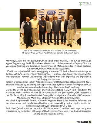 45
TVC | Dec 2021
Mr.VinayD.PatilinformedaboutISCMA’scollaborationwithICT,IIT-B,K.J.SomiyaCol-
lege of Engineering, BASF Alumni Association and collaboration with Deputy Director,
Vocational Training and Education Government of Maharashtra for ITI students from
Ambernath, Panvel, Mahad and Nagathane.
ISCMA has organised virtual training programmes on “Pollution Prevention &amp; In-
dustrial Safety” as well as “Boiler Training” for ITI students. Mr. Sanjay Harne and Mr. Su-
vra Sengupta (Thermax Ltd.) trained the students with their expertise and experience.
Mr Sanjay Harane also
helps in organising visit to CETP Dombivili plant for ITI students on December 10, 2021.
This was followed by a dazzling dance performance by the a team of Nritya Jhankar Cul-
tural Academy under the leadership of Ms. Natasha Chaudhary.
During the event, appreciation was shown by felicitating ISCMA Past Presidents-Mr.
Narendra Mehta and Dr. Kishore Shah, sponsors for the get-together, GIZ representa-
tive Mr. Tarun Mhaske and trainer Mr. Sanjay Harne, dignitaries from the US Consulate-
Ms. Tamarind Murrietta, Mr.Sanjay Arya and Ms. Shamli Menon.
Mr. Vivek Raghuvanshi from ICICI Bank- Regional Head Sales Mumbai informed the
members about their products and facilities, such as working capital requirement in for-
eign currency like buyer’s credit and PCFC etc.
Amit Shah (also known as the voice of Kishore Kumar) and his team kept the guests
entertained by melodious old songs of Hindi movies. The event ended with interaction
among attendees and a dinner.
L to R: Mr Sivramakrishnan; Mr Prasad Pant; Mr Anjani Prasad;
Mr Sanjay Arya; Mr Vinay Patil; Mr Ketan Gandhi; Dr Ramesh Kabra
 