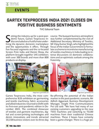 46 TVC | Dec 2021
S
etting the industry up for a post-pan-
demic future, Gartex Texprocess In-
diaconcludedonafruitfulnoteunder-
lining the dynamic domestic marketplace
and the opportunities it offers. Through
five focused segments and the co-located
Screen Print India and Denim Show, the
platform brought together 145 exhibitors
with over 300 brands and more than 800
products on display.
Gartex Texprocess India, the most com-
prehensive B2B exhibition on garmenting
and textile machinery, fabric accessories
and allied industries returned to Delhi with
its first-ever post-pandemic edition in De-
cember 2021. The combined showcase
of textiles and garment machineries, dig-
ital and screen-printing technologies and
denim innovations and trends attracted
10,158 business visitors over its three-day
course. The buoyant business atmosphere
was further complemented by the visit of
Additional Secretary, Ministry of Textiles,
MrVijoyKumarSingh,whohighlightedthe
focus of the Indian Government to formu-
lateaschemetoincentivisemanufacturing
of textiles machinery in India leading to in-
tense discussions on domestic collabora-
tions and an optimistic outlook among the
fraternity.
Re-affirming the potential of the Indian
market in the post-pandemic scenario, Mr
Adhish Aggarwal, Business Development
Manager, Insight Print Communications
Pvt Ltd said: “We have had many of our
existing customers upgrading to the new
TS55 machines and switching to TS100
machines from their traditional Chinese
machines. These 2 boxes have certainly
been a game-changer. There is a huge po-
Gartex Texprocess India 2021 closes on
positive business sentiments
TVC Editorial Team
EVENTS
Image Source: gartexindia.com Image Source: gartexindia.com
 
