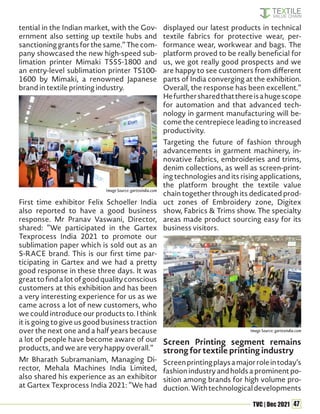 47
TVC | Dec 2021
tential in the Indian market, with the Gov-
ernment also setting up textile hubs and
sanctioning grants for the same.” The com-
pany showcased the new high-speed sub-
limation printer Mimaki TS55-1800 and
an entry-level sublimation printer TS100-
1600 by Mimaki, a renowned Japanese
brand in textile printing industry.
First time exhibitor Felix Schoeller India
also reported to have a good business
response. Mr Pranav Vaswani, Director,
shared: “We participated in the Gartex
Texprocess India 2021 to promote our
sublimation paper which is sold out as an
S-RACE brand. This is our first time par-
ticipating in Gartex and we had a pretty
good response in these three days. It was
greattofindalotofgoodqualityconscious
customers at this exhibition and has been
a very interesting experience for us as we
came across a lot of new customers, who
we could introduce our products to. I think
it is going to give us good business traction
over the next one and a half years because
a lot of people have become aware of our
products, and we are very happy overall.”
Mr Bharath Subramaniam, Managing Di-
rector, Mehala Machines India Limited,
also shared his experience as an exhibitor
at Gartex Texprocess India 2021: “We had
displayed our latest products in technical
textile fabrics for protective wear, per-
formance wear, workwear and bags. The
platform proved to be really beneficial for
us, we got really good prospects and we
are happy to see customers from different
parts of India converging at the exhibition.
Overall, the response has been excellent.”
Hefurthersharedthatthereisahugescope
for automation and that advanced tech-
nology in garment manufacturing will be-
come the centrepiece leading to increased
productivity.
Targeting the future of fashion through
advancements in garment machinery, in-
novative fabrics, embroideries and trims,
denim collections, as well as screen-print-
ing technologies and its rising applications,
the platform brought the textile value
chain together through its dedicated prod-
uct zones of Embroidery zone, Digitex
show, Fabrics & Trims show. The specialty
areas made product sourcing easy for its
business visitors.
Screen Printing segment remains
strong for textile printing industry
Screenprintingplaysamajorroleintoday’s
fashion industry and holds a prominent po-
sition among brands for high volume pro-
duction.Withtechnologicaldevelopments
Image Source: gartexindia.com
Image Source: gartexindia.com
 