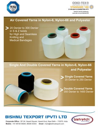 49
TVC | Dec 2021
Corporate Office : SF-34, Vasant Square, Vasant Kunj, New Delhi – 110070, India
Mobile : +91 98100 09264, 96506 54343 Email : mani@bishnutexport.com
Air Covered Yarns in Nylon-6, Nylon-66 and Polyester
Single Covered Yarns
20 Denier to 250 Denier
for High end Seamless
Knitting and
Medical Bandages
20 Denier to 300 Denier
in S & Z twists
Double Covered Yarns
350 Denier to 1400 Denier
Single And Double Covered Yarns in Nylon-6, Nylon-66
and Polyester
 