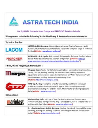 6 TVC | Dec 2021
For QUALITY Products from Europe and EFFICIENT Services in India
------------------------------------------------------------------------------------------------------------------------------------------------------
We represent in India the following TexEle Machinery & Accessories manufacturers for
Technical TexEles :
LACOM GmbH, Germany : Hotmelt Lamina-ng and Coa-ng Systems – Mul-
Purpose, Mul- Roller, Gravure Roller and Slot Die for complete range of Technical
Tex-les (Website: www.lacom-online.de)
MORCHEM S.A.U., Spain : PUR Hotmelt Adhesives for Technical Tex-les, Solvent
Based, Water Based adhesives, cleaners and primers. (Website: hSps://
www.morchem.com/markets-and-soluEons/texEle-laminaEon/ )
Fibres, Waste Recycling & Nonwovens :
Margasa, Spain: Tex-le Hard Waste Recycling Lines -complete with prepara-on,
cuKng, Storage, feeding, tearing, ﬁltra-on and ﬁber packing. Peripheral
equipment, for nonwovens waste. Complete lines for “Airlay Nonwovens” with
thermo or resin bonding. CoSon Waste Cleaning Lines.
(Website: hSp://www.margasa.com)
FARE' S.p.A., Italy : Complete Lines for Spunbond / Meltblown nonwoven
products /complete line to produce all type of ﬁbers including mono and
bicomponent including PET and PET ﬁbers. Machines for producing Tapes and
Raﬁa (website : www.farespa.com)
ConvenEonal :
Mariplast Spa, Italy : All type of Yarn Carriers for spun and ﬁlament yarns
-Cylindrical Tubes, Roving Bobbins, Ring Frame Bobbins, Cones and one -me use
and Reusable Dye Tubes (Website: www.mariplast.com)
C + L TexElmaschinen GmbH, Germany : Reeling (Yarn Hank Forming) Machines,
steaming, Bulking and Banding Machines for yarns (for Western and Southern
India) (Website: www.croon-lucke.com)
 