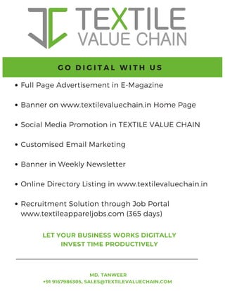 62 TVC | Dec 2021
Full Page Advertisement in E-Magazine
Banner on www.textilevaluechain.in Home Page
Social Media Promotion in TEXTILE VALUE CHAIN
Customised Email Marketing
Banner in Weekly Newsletter
Online Directory Listing in www.textilevaluechain.in
Recruitment Solution through Job Portal
www.textileappareljobs.com (365 days)
G O D I G I T A L W I T H U S
MD. TANWEER
+91 9167986305, SALES@TEXTILEVALUECHAIN.COM
LET YOUR BUSINESS WORKS DIGITALLY
INVEST TIME PRODUCTIVELY
 