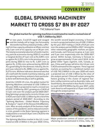 9
TVC | Dec 2021
F
or two years, Covid-19 raged and ravaged
and the malady still at large, but fortunately
thetextilemachineryindustryinIndia,suffer-
ingfromlow-capacityutilisationat49percentlost
only 3 per cent of its capacity use at 46 per cent.
Thetotalprovisionalproductionoftextilemachin-
ery, parts & accessories during 2020-21 recorded
a marginal decline of 5 per cent at Rs.5,093 crore
as against Rs.5,355 crore in the previous year. Ex-
ports during 2020-21 rose to Rs. 3,307 crore as
against Rs. 2,556 crore achieved during 2019-20.
As a good tiding for the domestic industry, the im-
port was reduced to Rs. 8096 crore as against Rs.
9,273 crore. All these indicators demonstrate that
all is well with the textile machinery industry, and
the spinning machinery and parts have particular-
ly done well domestically as well as globally.
Amid the COVID-19 crisis, the global market for
Spinning Machines estimated at US$ 5 Billion in
the year 2020, is projected to reach a revised size
of US$ 7.3 Billion by 2027, growing at a CAGR of
5.5 per cent over the analysis period 2020-2027.
Ring Spinning is projected to record a 5.6 per cent
CAGR and reach US$ 3.1 Billion by the end of the
analysis period of 2020-2027. According to the
“Spinning Machines - Global Market Trajectory
& Analytics” report of the ResearchAndMarkets.
com. After an early analysis of the business impli-
cations of the pandemic and its induced econom-
ic crisis, growth in the Rotor Spinning segment is
readjusted to a revised 5.8 per cent CAGR for the
next 7-year period.
The Spinning Machines market in the U.S. is esti-
mated at US$ 1.4 Billion in the year 2020. China,
the world’s second largest economy, is forecast
to reach a projected market size of US$ 1.5 Billion
by the year 2027 trailing a CAGR of 8.4 per cent
over the analysis period 2020 to 2027. Among the
other noteworthy geographic markets are Japan
and Canada, each forecast to grow at 3 per cent
and 5 per cent respectively over the 2020-2027
period. Within Europe, Germany is forecast to
grow at approximately 3.5 per cent CAGR. In the
global Other Types segment, USA, Canada, Ja-
pan, China and Europe will drive the 4.4 per cent
CAGRestimatedforthissegment.Theseregional
markets accounting for a combined market size
of US$ 745.2 Million in the year 2020 will reach
a projected size of US$ 1 Billion by the close of
the analysis period. China will remain among the
fastest growing in this cluster of regional mar-
kets.LedbycountriessuchasAustralia,India,and
South Korea, the market in Asia-Pacific is forecast
to reach US$ 976 Million by the year 2027, while
Latin America will expand at a 5.9 per cent CAGR
through the analysis period.
Major production centres of cotton yarn man-
ufacturing are concentrated in China, India, the
Global Spinning Machinery
Market to cross $7 Bn by 2027
TVC Editorial Team
COVER STORY
The global market for spinning machines is estimated to reach a revised size of
US$ 7.3 Billion by 2027.
 