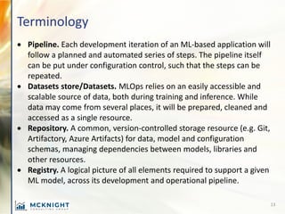 Terminology
• Pipeline. Each development iteration of an ML-based application will
follow a planned and automated series o...