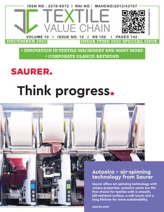 VOLUME 10 l ISSUE NO. 12 l RS 100 l PAGES 142
ISSN NO : 2278-8972 l RNI NO : MAHENG/2012/43707
www.textilevaluechain.in
Think progress.
Autoairo – air-spinning
technology from Saurer
Saurer offers air-spinning technology with
unique properties. Autoairo yarns are the
first choice for textiles with a smooth,
pill-resistant surface, a soft touch and a
long lifetime for more sustainability.
saurer.com
DECEMBER 2022
• INNOVATION IN TEXTILE MACHINERY AND MANY MORE
• CORPORATE GLANCE: RAYMOND
INDIA ITME 2022 SPECIAL ISSUE
 