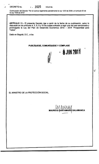 DECRETO No,                 ". 2025              HOJA No.

Continuación del Decreto "Por el cual se reglamenta parcialmente la Ley 1233 de 2008 y el articulo 63 de 

la Ley 1429 de 2010" 





ARTIcULO 11.- El presente Decreto rige a partir de la fecha de su publicación. salvo lo
dispuesto en los artlculos 4.5.8.9 Y 10 los cuales entrarán a regir una vez sea sancionada y
promulgada la Ley del Plan de Desarrollo Económico 2010 - 2014 ·Prosperidad para
Todos",

Dado en Bogotá. D,C .• a los




                          PUBLIQUESE, COMUNIQUESE y CÚMPLASE
                                                                                                       •
                                                        1




                                                                                                                 1
                                                                                                             v   ll
                                                                                                                 1
                                                                                                                 1
                                                                                                                 1




EL MINISTRO DE LA PROTECCiÓN SOCIAL.




                                                     MAURlC~~                         SALAMANCA
                                                                        --
 