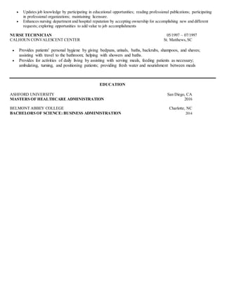  Updates job knowledge by participating in educational opportunities; reading professional publications; participating
in professional organizations; maintaining licensure.
 Enhances nursing department and hospital reputation by accepting ownership for accomplishing new and different
requests; exploring opportunities to add value to job accomplishments
NURSE TECHNICIAN 05/1997 – 07/1997
CALHOUN CONVALESCENT CENTER St. Matthews,SC
 Provides patients' personal hygiene by giving bedpans, urinals, baths, backrubs, shampoos, and shaves;
assisting with travel to the bathroom; helping with showers and baths.
 Provides for activities of daily living by assisting with serving meals, feeding patients as necessary;
ambulating, turning, and positioning patients; providing fresh water and nourishment between meals
EDUCATION
ASHFORD UNIVERSITY San Diego, CA
MASTERS OF HEALTHCARE ADMINISTRATION 2016
BELMONT ABBEY COLLEGE Charlotte, NC
BACHELORS OF SCIENCE: BUSINESS ADMINISTRATION 2014
 