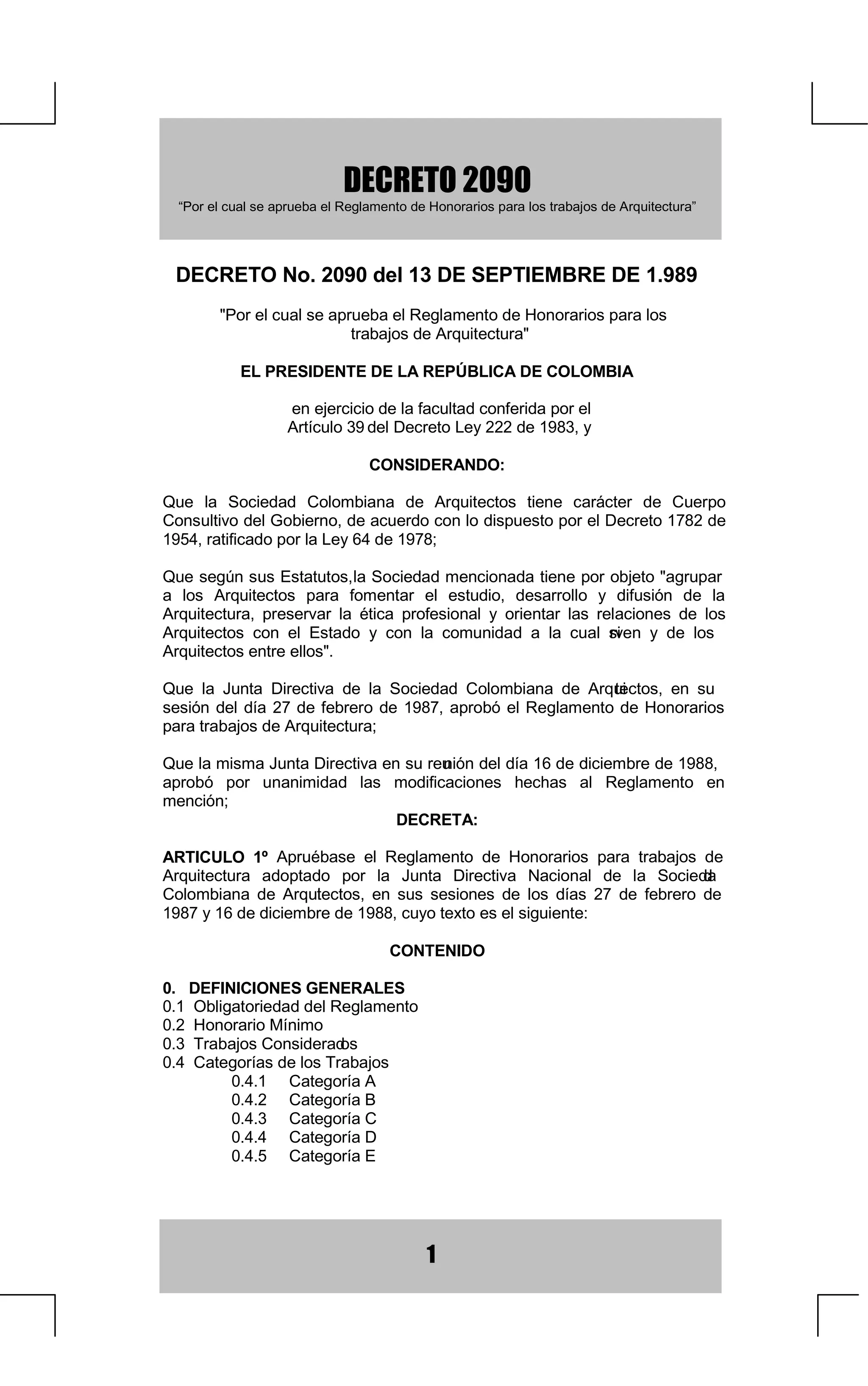 '(5(72
  ³3RUHOFXDOVHDSUXHEDHO5HJODPHQWRGH+RQRUDULRVSDUDORVWUDEDMRVGH$UTXLWHFWXUD´




  '(5(721RGHO'(6(37,(0%5('(
        3RUHOFXDOVHDSUXHEDHO5HJODPHQWRGH+RQRUDULRVSDUDORV
                           WUDEDMRVGH$UTXLWHFWXUD

            (/35(6,'(17('(/$5(3Ò%/,$'(2/20%,$

                    HQHMHUFLFLRGHODIDFXOWDGFRQIHULGDSRUHO
                    $UWtFXORGHO'HFUHWR/HGH

                                 216,'(5$1'2

4XH OD 6RFLHGDG RORPELDQD GH $UTXLWHFWRV WLHQH FDUiFWHU GH XHUSR
RQVXOWLYRGHO*RELHUQRGHDFXHUGRFRQORGLVSXHVWRSRUHO'HFUHWRGH
UDWLILFDGRSRUOD/HGH

4XHVHJ~QVXV(VWDWXWRVD6RFLHGDGPHQFLRQDGDWLHQHSRUREMHWRDJUXSDU
                            O
D ORV $UTXLWHFWRV SDUD IRPHQWDU HO HVWXGLR GHVDUUROOR  GLIXVLyQ GH OD
$UTXLWHFWXUD SUHVHUYDU OD pWLFD SURIHVLRQDO  RULHQWDU ODV UHODFLRQHV GH ORV
$UTXLWHFWRV FRQ HO (VWDGR  FRQ OD FRPXQLGDG D OD FXDO VL  UYHQ  GH ORV
$UTXLWHFWRVHQWUHHOORV

4XH OD -XQWD 'LUHFWLYD GH OD 6RFLHGDG RORPELDQD GH $UTXL  WHFWRV HQ VX
VHVLyQ GHO GtD  GH IHEUHUR GH  DSUREy HO 5HJODPHQWR GH +RQRUDULRV
SDUDWUDEDMRVGH$UTXLWHFWXUD

4XHODPLVPD-XQWD'LUHFWLYDHQVXUHX LyQGHOGtDGHGLFLHPEUHGH
                                     Q
DSUREy SRU XQDQLPLGDG ODV PRGLILFDFLRQHV KHFKDV DO 5HJODPHQWR HQ
PHQFLyQ
                               '(5(7$

$57,8/2 ž $SUXpEDVH HO 5HJODPHQWR GH +RQRUDULRV SDUD WUDEDMRV GH
$UTXLWHFWXUD DGRSWDGR SRU OD -XQWD 'LUHFWLYD 1DFLRQDO GH OD 6RFLHGD    G
RORPELDQD GH $UTXLHFWRV HQ VXV VHVLRQHV GH ORV GtDV  GH IHEUHUR GH
                     W
GHGLFLHPEUHGHFXRWH[WRHVHOVLJXLHQWH

                                     217(1,'2

'(),1,,21(6*(1(5$/(6
2EOLJDWRULHGDGGHO5HJODPHQWR
+RQRUDULR0tQLPR
7UDEDMRVRQVLGHUDG  RV
DWHJRUtDVGHORV7UDEDMRV
          DWHJRUtD$
          DWHJRUtD%
          DWHJRUtD
          DWHJRUtD'
          DWHJRUtD(




                                           
 