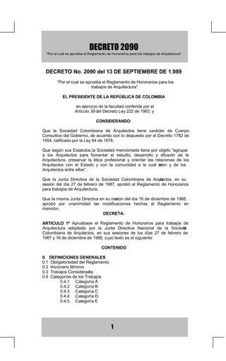 '(5(72
  ³3RUHOFXDOVHDSUXHEDHO5HJODPHQWRGH+RQRUDULRVSDUDORVWUDEDMRVGH$UTXLWHFWXUD´




  '(5(721RGHO'(6(37,(0%5('(
        3RUHOFXDOVHDSUXHEDHO5HJODPHQWRGH+RQRUDULRVSDUDORV
                           WUDEDMRVGH$UTXLWHFWXUD

            (/35(6,'(17('(/$5(3Ò%/,$'(2/20%,$

                    HQHMHUFLFLRGHODIDFXOWDGFRQIHULGDSRUHO
                    $UWtFXORGHO'HFUHWR/HGH

                                 216,'(5$1'2

4XH OD 6RFLHGDG RORPELDQD GH $UTXLWHFWRV WLHQH FDUiFWHU GH XHUSR
RQVXOWLYRGHO*RELHUQRGHDFXHUGRFRQORGLVSXHVWRSRUHO'HFUHWRGH
UDWLILFDGRSRUOD/HGH

4XHVHJ~QVXV(VWDWXWRVD6RFLHGDGPHQFLRQDGDWLHQHSRUREMHWRDJUXSDU
                            O
D ORV $UTXLWHFWRV SDUD IRPHQWDU HO HVWXGLR GHVDUUROOR  GLIXVLyQ GH OD
$UTXLWHFWXUD SUHVHUYDU OD pWLFD SURIHVLRQDO  RULHQWDU ODV UHODFLRQHV GH ORV
$UTXLWHFWRV FRQ HO (VWDGR  FRQ OD FRPXQLGDG D OD FXDO VL  UYHQ  GH ORV
$UTXLWHFWRVHQWUHHOORV

4XH OD -XQWD 'LUHFWLYD GH OD 6RFLHGDG RORPELDQD GH $UTXL  WHFWRV HQ VX
VHVLyQ GHO GtD  GH IHEUHUR GH  DSUREy HO 5HJODPHQWR GH +RQRUDULRV
SDUDWUDEDMRVGH$UTXLWHFWXUD

4XHODPLVPD-XQWD'LUHFWLYDHQVXUHX LyQGHOGtDGHGLFLHPEUHGH
                                     Q
DSUREy SRU XQDQLPLGDG ODV PRGLILFDFLRQHV KHFKDV DO 5HJODPHQWR HQ
PHQFLyQ
                               '(5(7$

$57,8/2 ž $SUXpEDVH HO 5HJODPHQWR GH +RQRUDULRV SDUD WUDEDMRV GH
$UTXLWHFWXUD DGRSWDGR SRU OD -XQWD 'LUHFWLYD 1DFLRQDO GH OD 6RFLHGD    G
RORPELDQD GH $UTXLHFWRV HQ VXV VHVLRQHV GH ORV GtDV  GH IHEUHUR GH
                     W
GHGLFLHPEUHGHFXRWH[WRHVHOVLJXLHQWH

                                     217(1,'2

'(),1,,21(6*(1(5$/(6
2EOLJDWRULHGDGGHO5HJODPHQWR
+RQRUDULR0tQLPR
7UDEDMRVRQVLGHUDG  RV
DWHJRUtDVGHORV7UDEDMRV
          DWHJRUtD$
          DWHJRUtD%
          DWHJRUtD
          DWHJRUtD'
          DWHJRUtD(




                                           
 