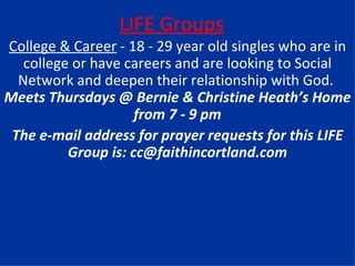 LIFE Groups College & Career  - 18 - 29 year old singles who are in college or have careers and are looking to Social Network and deepen their relationship with God.  Meets Thursdays @ Bernie & Christine Heath’s Home from 7 - 9 pm The e-mail address for prayer requests for this LIFE Group is: cc@faithincortland.com 
