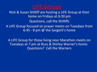 LIFE Groups Nick & Susan Shilliff are hosting a LIFE Group at their home on Fridays at 6:30 pm Questions, call the Shilliffs A LIFE Group focused on prayer meets on Tuesdays from 6:45 - 8 pm @ the Sargent’s home A LIFE Group for those living near Marathon meets on Tuesdays at 7 pm at Russ & Shirley Warner’s home.  Questions?  Call the Warners 