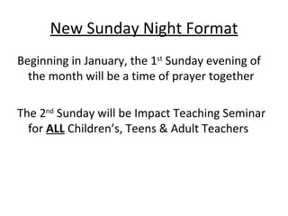 New Sunday Night Format Beginning in January, the 1 st  Sunday evening of the month will be a time of prayer together The 2 nd  Sunday will be Impact Teaching Seminar for  ALL  Children’s, Teens & Adult Teachers 