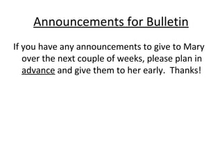 Announcements for Bulletin If you have any announcements to give to Mary over the next couple of weeks, please plan in  advance  and give them to her early.  Thanks! 
