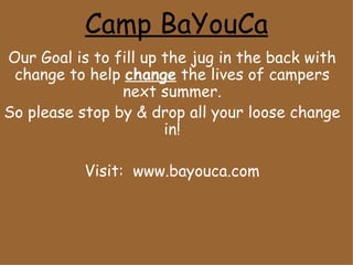 Camp BaYouCa Our Goal is to fill up the jug in the back with change to help  change  the lives of campers next summer. So please stop by & drop all your loose change in! Visit:  www.bayouca.com 