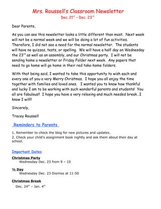 Mrs. Roussell’s Classroom Newsletter
                              Dec. 21st – Dec. 23rd

Dear Parents,

As you can see this newsletter looks a little different than most. Next week
will not be a normal week and we will be doing a lot of fun activities.
Therefore, I did not see a need for the normal newsletter. The students
will have no quizzes, tests, or spelling. We will have a half day on Wednesday
the 23rd as well as an assembly, and our Christmas party. I will not be
sending home a newsletter or Friday Folder next week. Any papers that
need to go home will go home in their red take-home folders.

With that being said, I wanted to take this opportunity to wish each and
every one of you a very Merry Christmas. I hope you all enjoy the time
together with families and loved ones. I wanted you to know how thankful
and lucky I am to be working with such wonderful parents and students! You
all are fabulous!! I hope you have a very relaxing and much needed break…I
know I will!!

Sincerely,

Tracey Roussell

 Reminders to Parents
1. Remember to check the blog for new pictures and updates.
2. Check your child’s assignment book nightly and ask them about their day at
school.


Important Dates
Christmas Party
    Wednesday Dec. 23 from 9 – 10

½ Day
   Wednesday Dec. 23 Dismiss at 11:50

Christmas Break
  Dec. 24th – Jan. 4th
 