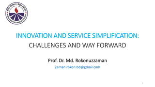 INNOVATION AND SERVICE SIMPLIFICATION:
CHALLENGES AND WAY FORWARD
Prof. Dr. Md. Rokonuzzaman
Zaman.rokon.bd@gmail.com
1
 