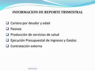 INFORMACION DE REPORTE TRIMESTRAL


 Cartera por deudor y edad
 Pasivos
 Producción de servicios de salud
 Ejecución Presupuestal de Ingresos y Gastos
 Contratación externa




             ASOHOSVAL
 