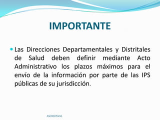 IMPORTANTE
 Las Direcciones Departamentales y Distritales
 de Salud deben definir mediante Acto
 Administrativo los plazos máximos para el
 envío de la información por parte de las IPS
 públicas de su jurisdicción.



            ASOHOSVAL
 
