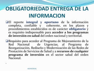 OBLIGATORIEDAD ENTREGA DE LA
        INFORMACION
 El reporte integral y oportuno de la información
    completa, confiable y       coherente, en los plazos y
    procedimientos establecidos es de carácter obligatorio y
    es requisito indispensable para acceder a los programas
    de inversión en salud del orden nacional y territorial.
 Requisito para acceder al Programa de Mejoramiento de la
    Red Nacional         de Urgencias, al Programa de
    Reorganización, Rediseño y Modernización de las Redes de
    Prestación de Servicios de Salud y a recursos de cualquier
    programa de inversión en el sector salud del orden
    Nacional.
.
                 ASOHOSVAL
 