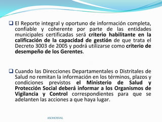  El Reporte integral y oportuno de información completa,
  confiable y coherente por parte de las entidades
  municipales certificadas será criterio habilitante en la
  calificación de la capacidad de gestión de que trata el
  Decreto 3003 de 2005 y podrá utilizarse como criterio de
  desempeño de los Gerentes.


 Cuando las Direcciones Departamentales o Distritales de
  Salud no remitan la información en los términos, plazos y
  condiciones previstos el Ministerio de Salud y
  Protección Social deberá informar a los Organismos de
  Vigilancia y Control correspondientes para que se
  adelanten las acciones a que haya lugar.

               ASOHOSVAL
 