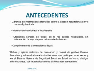 ANTECEDENTES
- Carencia de información sistemática sobre la gestión hospitalaria a nivel
   nacional y territorial

 - Información fraccionada e incoherente

 - Crecientes señales de “crisis” en la red pública hospitalaria, sin
   información de soporte para la toma de decisiones.

 - Cumplimiento de la competencia legal:

“Definir y aplicar sistemas de evaluación y control de gestión técnica,
 financiera y administrativa a las instituciones que participan en el sector y
 en el Sistema General de Seguridad Social en Salud; así como divulgar
 sus resultados, con la participación de las entidades territoriales”.

                 ASOHOSVAL
 