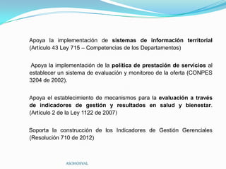 Apoya la implementación de sistemas de información territorial
(Artículo 43 Ley 715 – Competencias de los Departamentos)


Apoya la implementación de la política de prestación de servicios al
establecer un sistema de evaluación y monitoreo de la oferta (CONPES
3204 de 2002).


Apoya el establecimiento de mecanismos para la evaluación a través
de indicadores de gestión y resultados en salud y bienestar.
(Artículo 2 de la Ley 1122 de 2007)


Soporta la construcción de los Indicadores de Gestión Gerenciales
(Resolución 710 de 2012)



             ASOHOSVAL
 