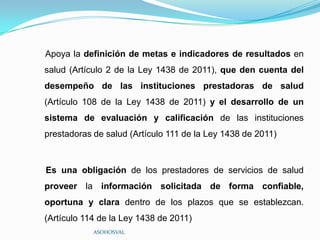 Apoya la definición de metas e indicadores de resultados en
salud (Artículo 2 de la Ley 1438 de 2011), que den cuenta del
desempeño de las instituciones prestadoras de salud
(Artículo 108 de la Ley 1438 de 2011) y el desarrollo de un
sistema de evaluación y calificación de las instituciones
prestadoras de salud (Artículo 111 de la Ley 1438 de 2011)



Es una obligación de los prestadores de servicios de salud
proveer la información solicitada de forma confiable,
oportuna y clara dentro de los plazos que se establezcan.
(Artículo 114 de la Ley 1438 de 2011)
            ASOHOSVAL
 