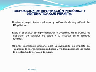 DISPOSICIÓN DE INFORMACIÓN PERIÓDICA Y
        SISTEMÁTICA QUE PERMITA:

Realizar el seguimiento, evaluación y calificación de la gestión de las
IPS públicas.

Evaluar el estado de implementación y desarrollo de la política de
prestación de servicios de salud y su impacto en el territorio
nacional.

Obtener información primaria para la evaluación de impacto del
Programa de reorganización, rediseño y modernización de las redes
de prestación de servicios de salud.




              ASOHOSVAL
 
