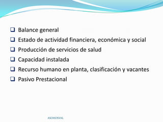  Balance general
 Estado de actividad financiera, económica y social
 Producción de servicios de salud
 Capacidad instalada
 Recurso humano en planta, clasificación y vacantes
 Pasivo Prestacional




              ASOHOSVAL
 