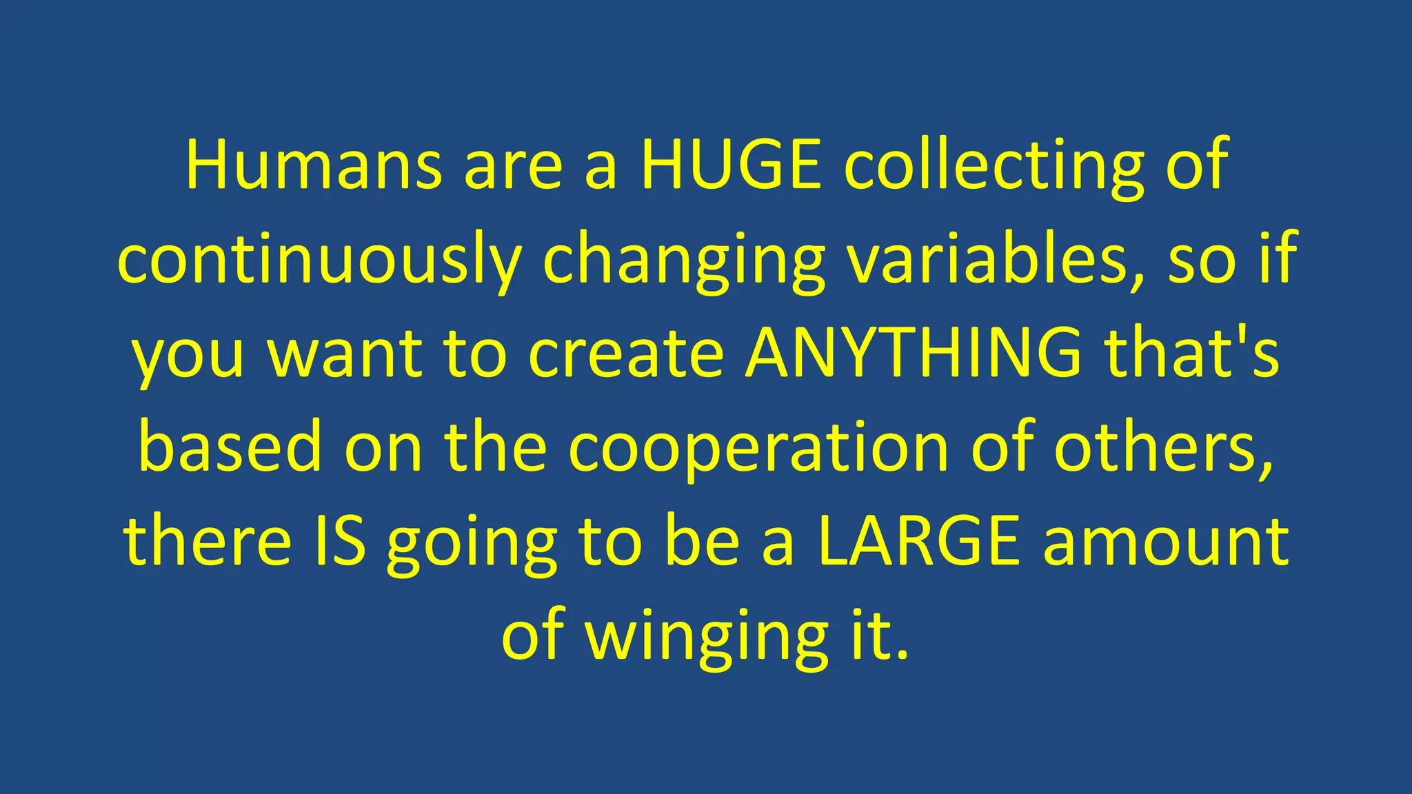 Humans are a HUGE collecting of
continuously changing variables, so if
you want to create ANYTHING that's
based on the cooperation of others,
there IS going to be a LARGE amount
of winging it.
 