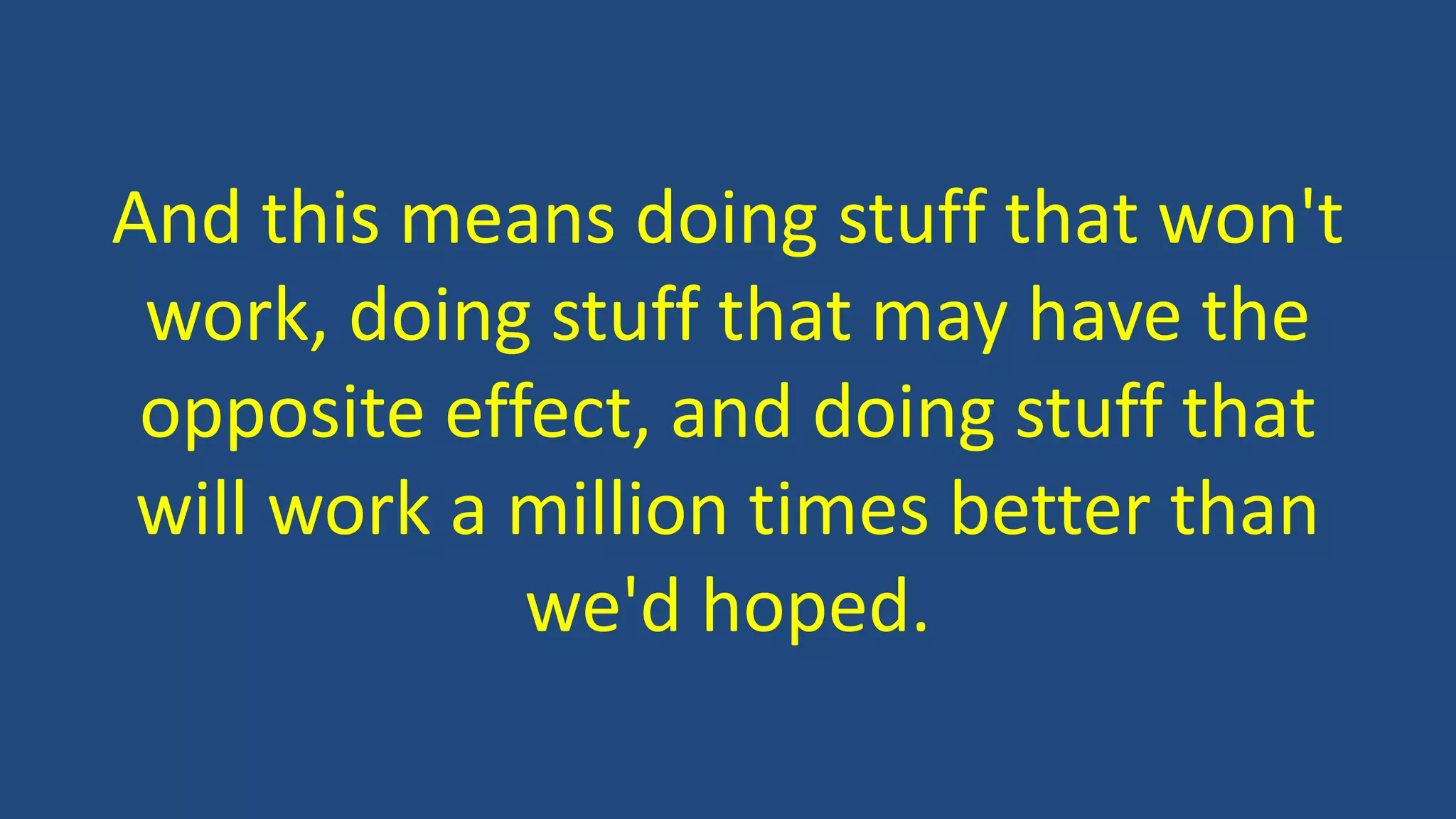 And this means doing stuff that won't
work, doing stuff that may have the
opposite effect, and doing stuff that
will work a million times better than
we'd hoped.
 