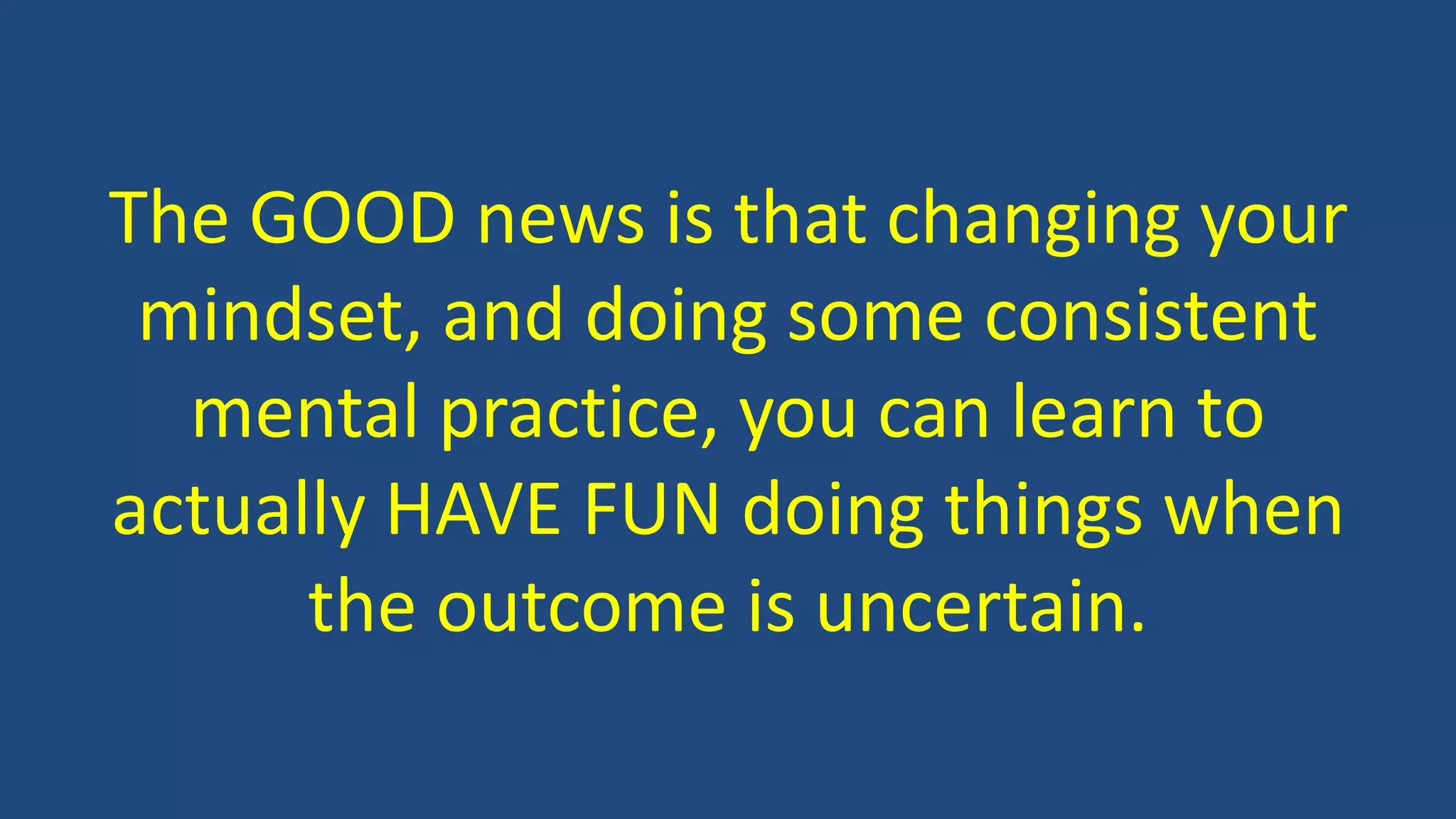 The GOOD news is that changing your
mindset, and doing some consistent
mental practice, you can learn to
actually HAVE FUN doing things when
the outcome is uncertain.
 