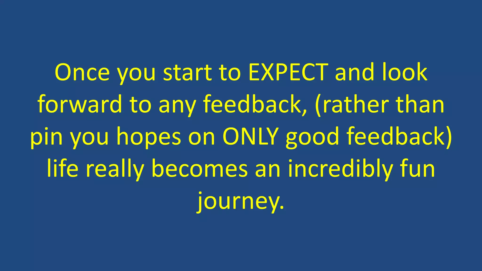 Once you start to EXPECT and look
forward to any feedback, (rather than
pin you hopes on ONLY good feedback)
life really becomes an incredibly fun
journey.
 