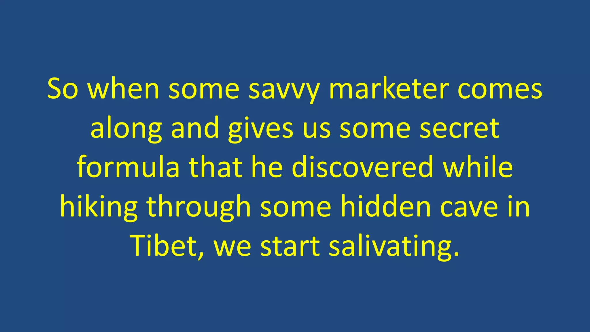 So when some savvy marketer comes
along and gives us some secret
formula that he discovered while
hiking through some hidden cave in
Tibet, we start salivating.
 