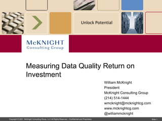 Copyright © 2021 McKnight Consulting Group, LLC All Rights Reserved – Confidential and Proprietary Slide 1
Unlock Potential
William McKnight
President
McKnight Consulting Group
(214) 514-1444
wmcknight@mcknightcg.com
www.mcknightcg.com
@williammcknight
Measuring Data Quality Return on
Investment
 