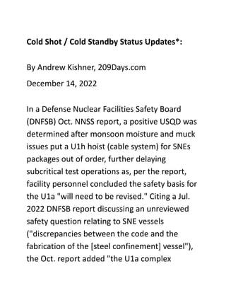 Cold Shot / Cold Standby Status Updates*:
By Andrew Kishner, 209Days.com
December 14, 2022
In a Defense Nuclear Facilities Safety Board
(DNFSB) Oct. NNSS report, a positive USQD was
determined after monsoon moisture and muck
issues put a U1h hoist (cable system) for SNEs
packages out of order, further delaying
subcritical test operations as, per the report,
facility personnel concluded the safety basis for
the U1a "will need to be revised." Citing a Jul.
2022 DNFSB report discussing an unreviewed
safety question relating to SNE vessels
("discrepancies between the code and the
fabrication of the [steel confinement] vessel"),
the Oct. report added "the U1a complex
 