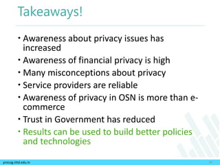 precog.iiitd.edu.in
Takeaways!
 Awareness about privacy issues has
increased
 Awareness of financial privacy is high
 Many misconceptions about privacy
 Service providers are reliable
 Awareness of privacy in OSN is more than e-
commerce
 Trust in Government has reduced
 Results can be used to build better policies
and technologies
46
 