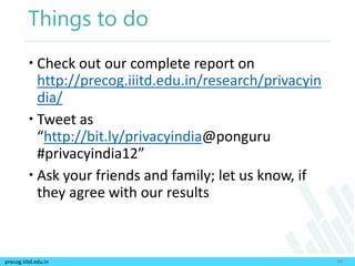 precog.iiitd.edu.in
Things to do
48
 Check out our complete report on
http://precog.iiitd.edu.in/research/privacyin
dia/
 Tweet as
“http://bit.ly/privacyindia@ponguru
#privacyindia12”
 Ask your friends and family; let us know, if
they agree with our results
 