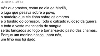 LEITURA I - Is 9,1-6
Vós quebrastes, como no dia de Madiã,
o jugo que pesava sobre o povo,
o madeiro que ele tinha sobre os ombros
e o bastão do opressor. Todo o calçado ruidoso da guerra
e toda a veste manchada de sangue
serão lançados ao fogo e tornar-se-ão pasto das chamas.
Porque um menino nasceu para nós,
um filho nos foi dado.
 