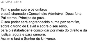 LEITURA I - Is 9,1-6
Tem o poder sobre os ombros
e será chamado «Conselheiro Admirável, Deus forte,
Pai eterno, Príncipe da paz».
O seu poder será engrandecido numa paz sem fim,
sobre o trono de David e sobre o seu reino,
para o estabelecer e consolidar por meio do direito e da
justiça, agora e para sempre.
Assim o fará o Senhor do Universo.
 