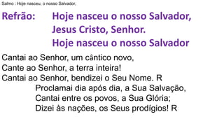 Salmo : Hoje nasceu, o nosso Salvador,
Refrão: Hoje nasceu o nosso Salvador,
Jesus Cristo, Senhor.
Hoje nasceu o nosso Salvador
Cantai ao Senhor, um cântico novo,
Cante ao Senhor, a terra inteira!
Cantai ao Senhor, bendizei o Seu Nome. R
Proclamai dia após dia, a Sua Salvação,
Cantai entre os povos, a Sua Glória;
Dizei às nações, os Seus prodígios! R
 